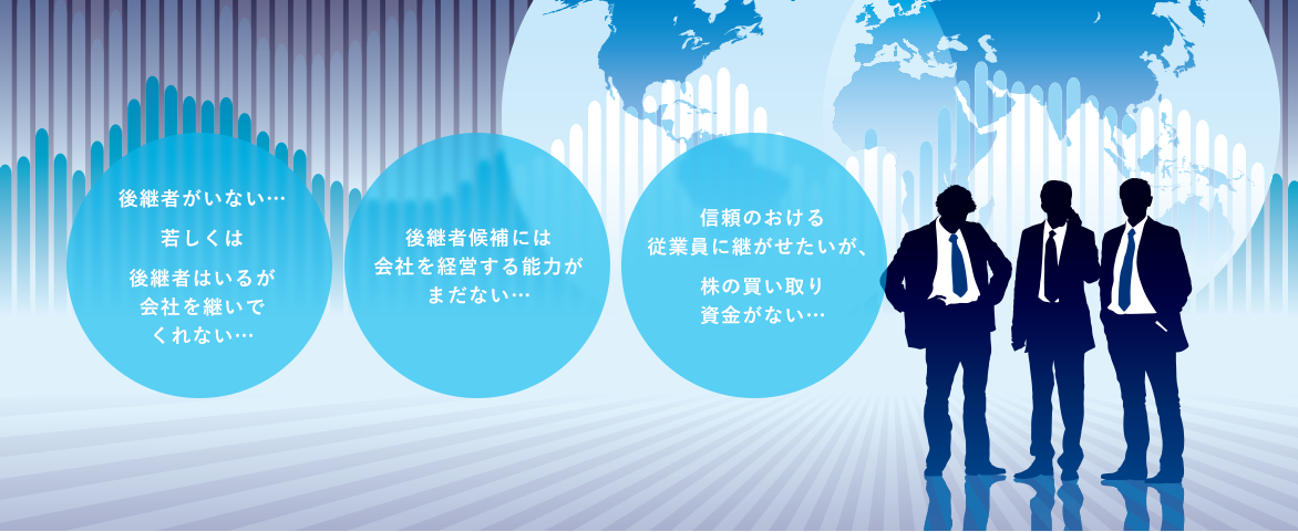 後継者がいない…若しくは後継者はいるが会社を継いでくれない… 後継者候補には会社を経営する能力がまだない… 信頼のおける従業員に継がせたいが、株の買い取り資金がない…